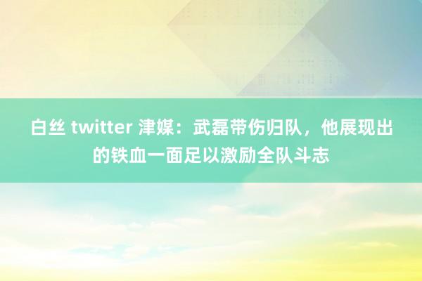 白丝 twitter 津媒：武磊带伤归队，他展现出的铁血一面足以激励全队斗志