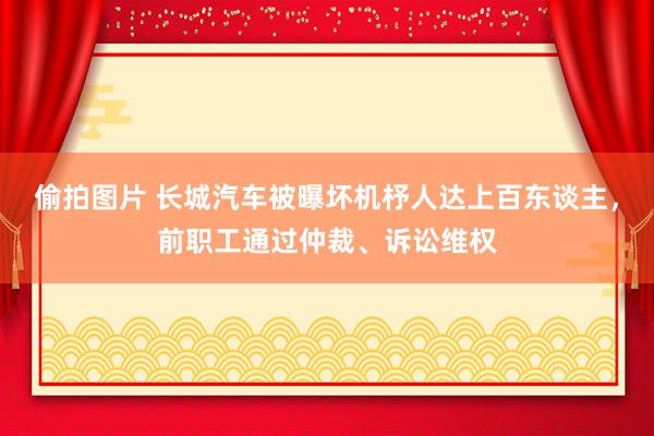 偷拍图片 长城汽车被曝坏机杼人达上百东谈主，前职工通过仲裁、诉讼维权