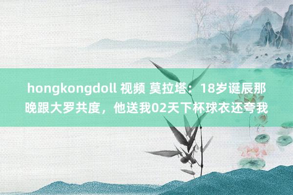 hongkongdoll 视频 莫拉塔：18岁诞辰那晚跟大罗共度，他送我02天下杯球衣还夸我