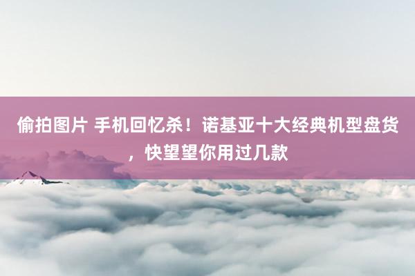偷拍图片 手机回忆杀！诺基亚十大经典机型盘货，快望望你用过几款