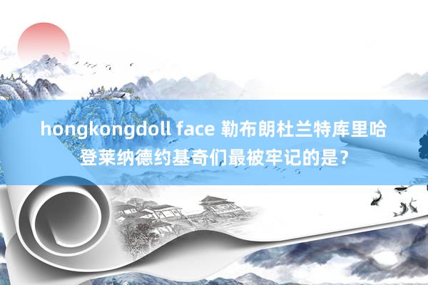 hongkongdoll face 勒布朗杜兰特库里哈登莱纳德约基奇们最被牢记的是？