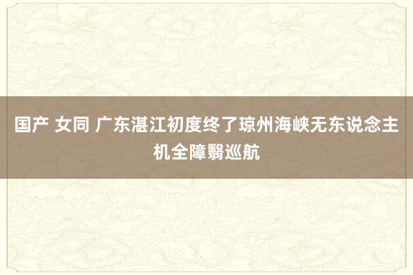 国产 女同 广东湛江初度终了琼州海峡无东说念主机全障翳巡航